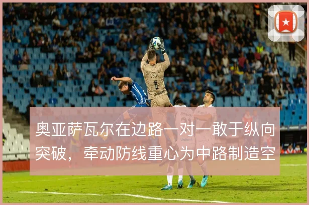 奥亚萨瓦尔在边路一对一敢于纵向突破，牵动防线重心为中路制造空间