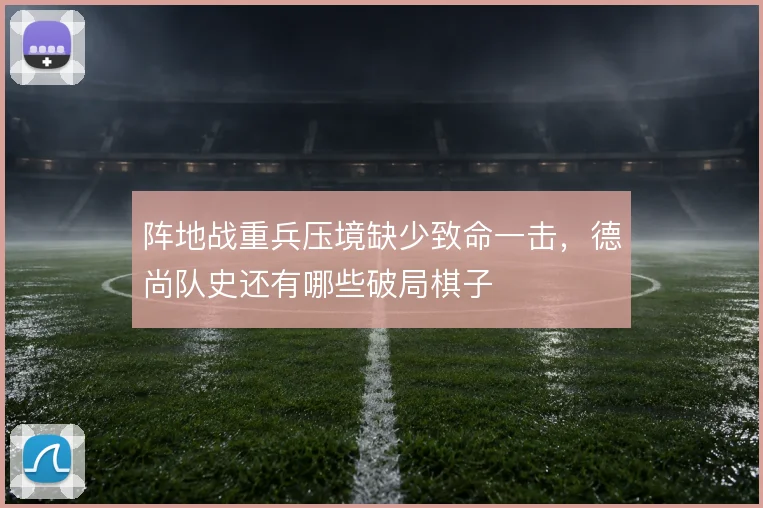 阵地战重兵压境缺少致命一击，德尚队史还有哪些破局棋子