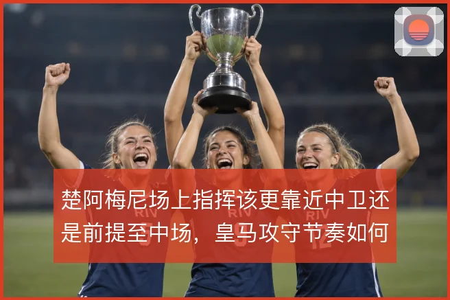 楚阿梅尼场上指挥该更靠近中卫还是前提至中场，皇马攻守节奏如何取舍