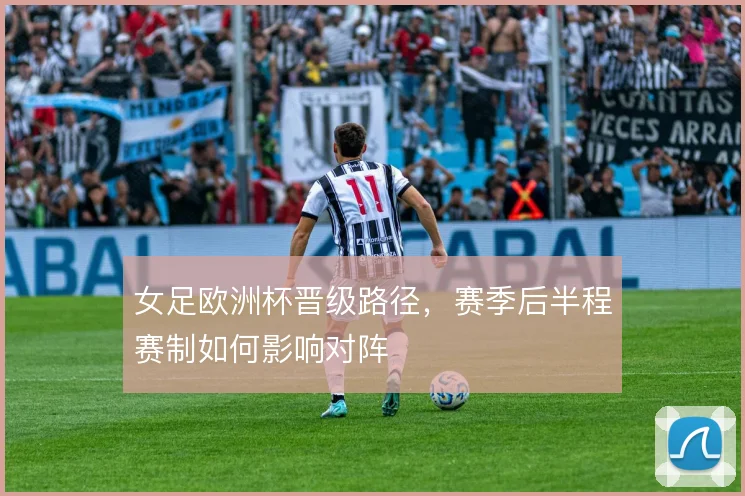 女足欧洲杯晋级路径，赛季后半程赛制如何影响对阵