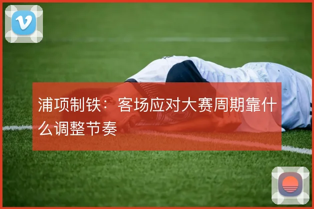 浦项制铁：客场应对大赛周期靠什么调整节奏