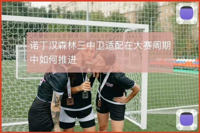诺丁汉森林三中卫适配在大赛周期中如何推进