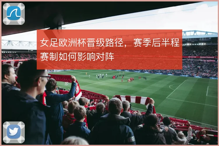 女足欧洲杯晋级路径，赛季后半程赛制如何影响对阵