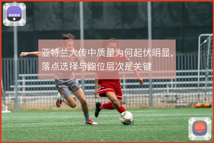 亚特兰大传中质量为何起伏明显，落点选择与跑位层次是关键