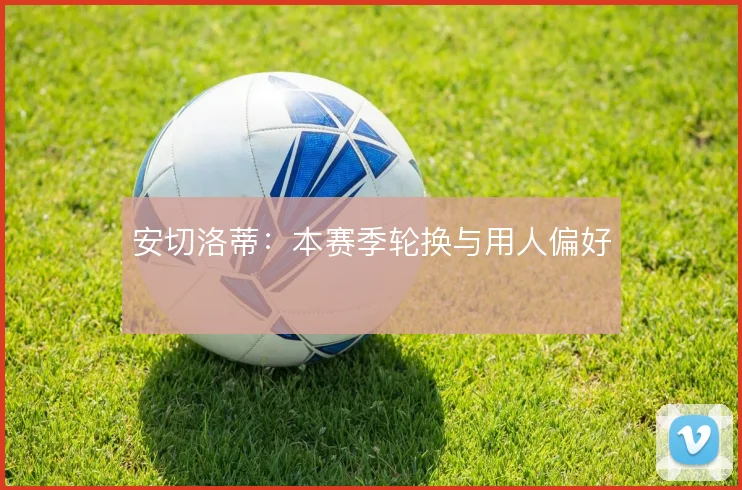 安切洛蒂：本赛季轮换与用人偏好