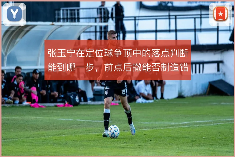 张玉宁在定位球争顶中的落点判断能到哪一步，前点后撤能否制造错位