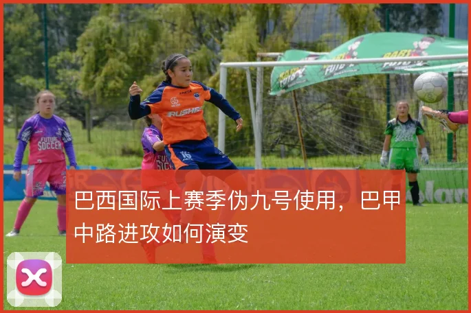巴西国际上赛季伪九号使用，巴甲中路进攻如何演变