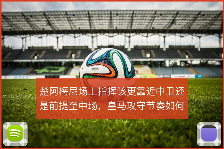 楚阿梅尼场上指挥该更靠近中卫还是前提至中场，皇马攻守节奏如何取舍