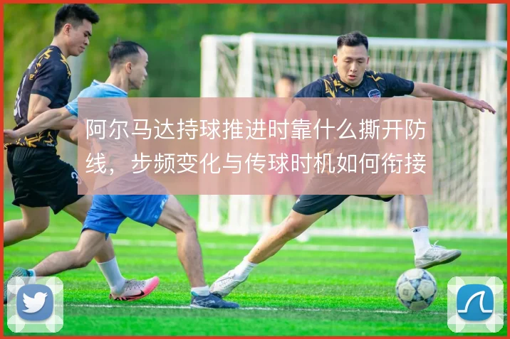 阿尔马达持球推进时靠什么撕开防线，步频变化与传球时机如何衔接
