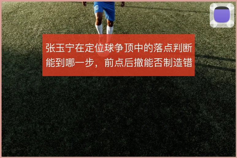 张玉宁在定位球争顶中的落点判断能到哪一步，前点后撤能否制造错位