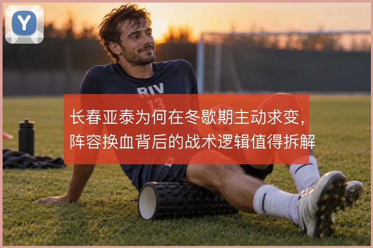 长春亚泰为何在冬歇期主动求变，阵容换血背后的战术逻辑值得拆解