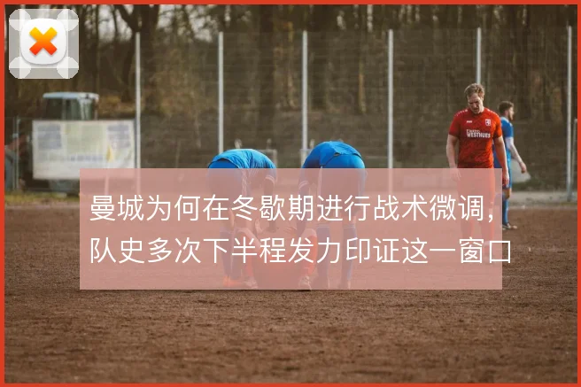 曼城为何在冬歇期进行战术微调，队史多次下半程发力印证这一窗口的价值