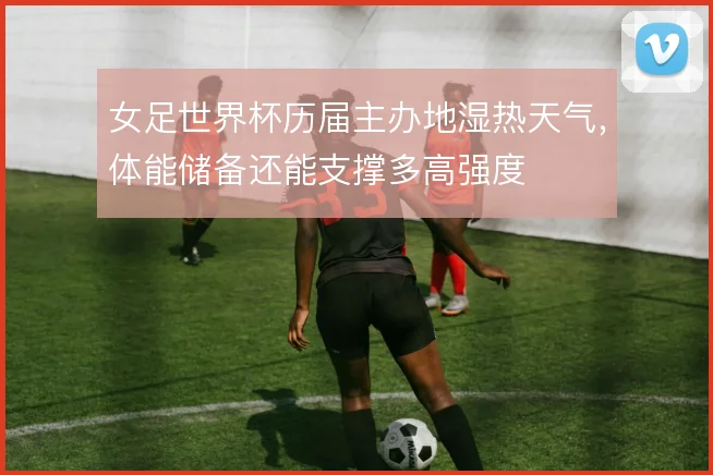 女足世界杯历届主办地湿热天气，体能储备还能支撑多高强度