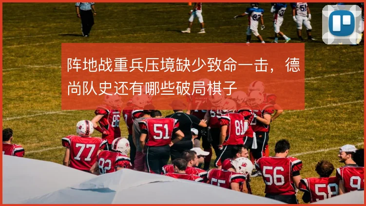 阵地战重兵压境缺少致命一击，德尚队史还有哪些破局棋子